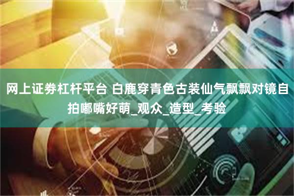 网上证劵杠杆平台 白鹿穿青色古装仙气飘飘对镜自拍嘟嘴好萌_观众_造型_考验