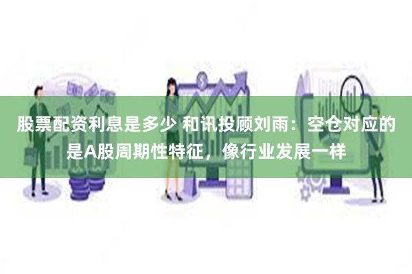 股票配资利息是多少 和讯投顾刘雨：空仓对应的是A股周期性特征，像行业发展一样