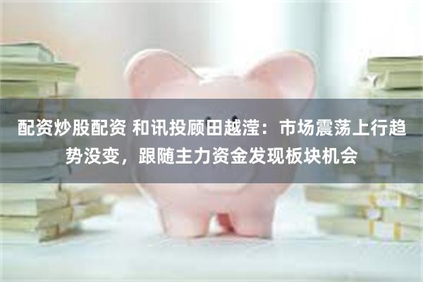 配资炒股配资 和讯投顾田越滢：市场震荡上行趋势没变，跟随主力资金发现板块机会