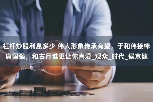杠杆炒股利息多少 伟人形象传承有望，于和伟接棒唐国强，和古月谁更让你喜爱_观众_时代_侯京健