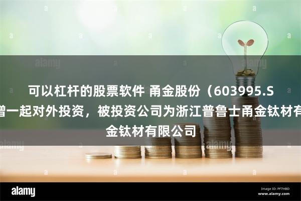 可以杠杆的股票软件 甬金股份（603995.SH）新增一起对外投资，被投资公司为浙江普鲁士甬金钛材有限公司