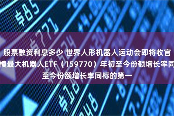 股票融资利息多少 世界人形机器人运动会即将收官，深市规模最大机器人ETF（159770）年初至今份额增长率同标的第一