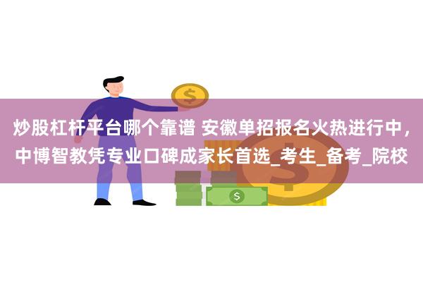 炒股杠杆平台哪个靠谱 安徽单招报名火热进行中，中博智教凭专业口碑成家长首选_考生_备考_院校