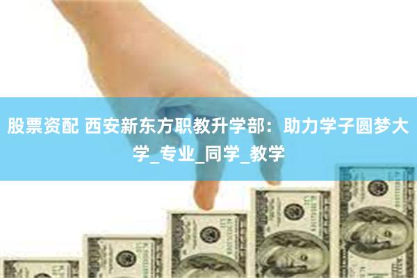 股票资配 西安新东方职教升学部：助力学子圆梦大学_专业_同学_教学