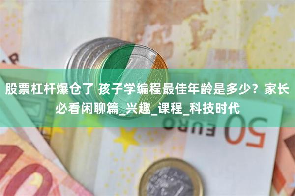 股票杠杆爆仓了 孩子学编程最佳年龄是多少？家长必看闲聊篇_兴趣_课程_科技时代