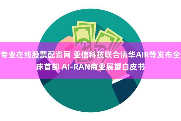 专业在线股票配资网 亚信科技联合清华AIR等发布全球首部 AI-RAN商业展望白皮书