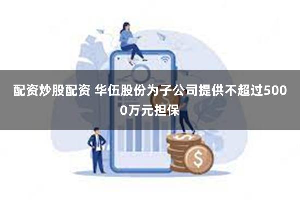 配资炒股配资 华伍股份为子公司提供不超过5000万元担保