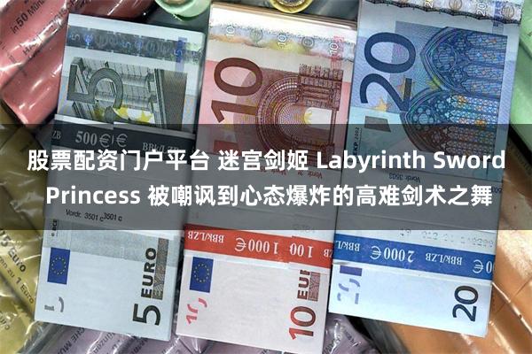股票配资门户平台 迷宫剑姬 Labyrinth Sword Princess 被嘲讽到心态爆炸的高难剑术之舞